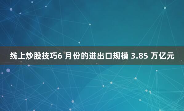 线上炒股技巧6 月份的进出口规模 3.85 万亿元