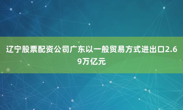 辽宁股票配资公司广东以一般贸易方式进出口2.69万亿元