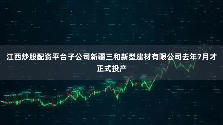 江西炒股配资平台子公司新疆三和新型建材有限公司去年7月才正式投产