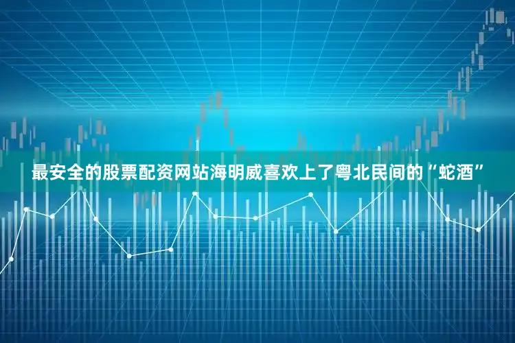 最安全的股票配资网站海明威喜欢上了粤北民间的“蛇酒”