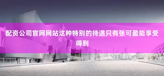 配资公司官网网站这种特别的待遇只有张可盈能享受得到
